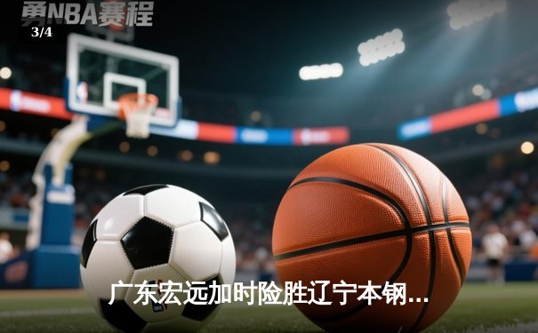广东宏远加时险胜辽宁本钢，赵睿关键三分锁定胜局 - 3